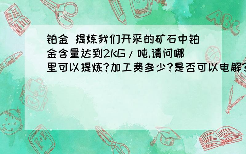 铂金 提炼我们开采的矿石中铂金含量达到2KG/吨,请问哪里可以提炼?加工费多少?是否可以电解?有检验单为证：Sio2:6.29%; LOI:10.2%; IRON:62.96%;MANGANESE:0.01%; ALUMINUM :1.66%;MAGNESIUM:0.01%; POTASSIUM:0.54%;TITAN