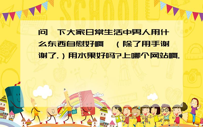 问一下大家日常生活中男人用什么东西自慰好啊,（除了用手谢谢了.）用水果好吗?上哪个网站啊.