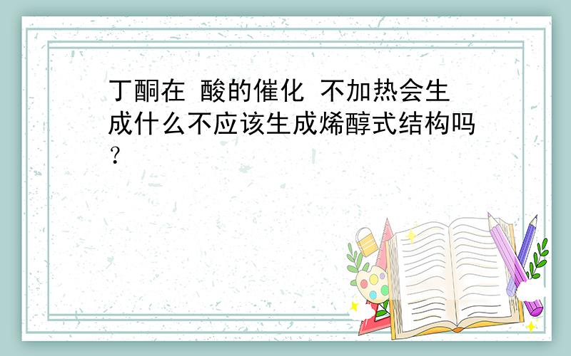 丁酮在 酸的催化 不加热会生成什么不应该生成烯醇式结构吗？