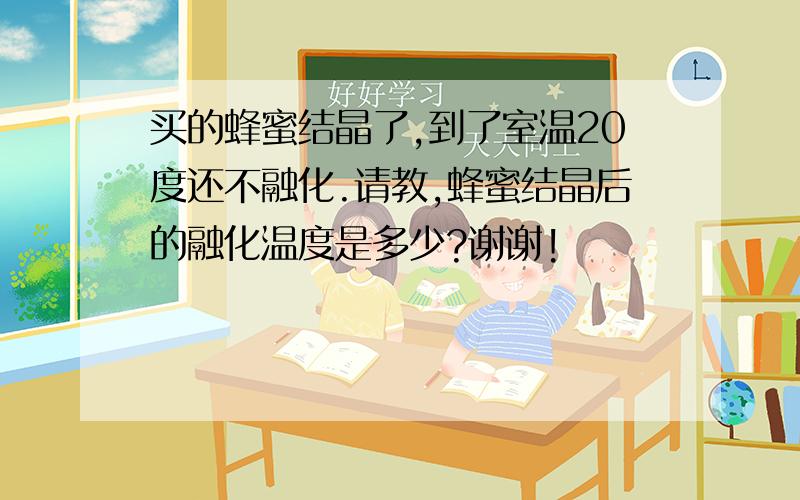 买的蜂蜜结晶了,到了室温20度还不融化.请教,蜂蜜结晶后的融化温度是多少?谢谢!