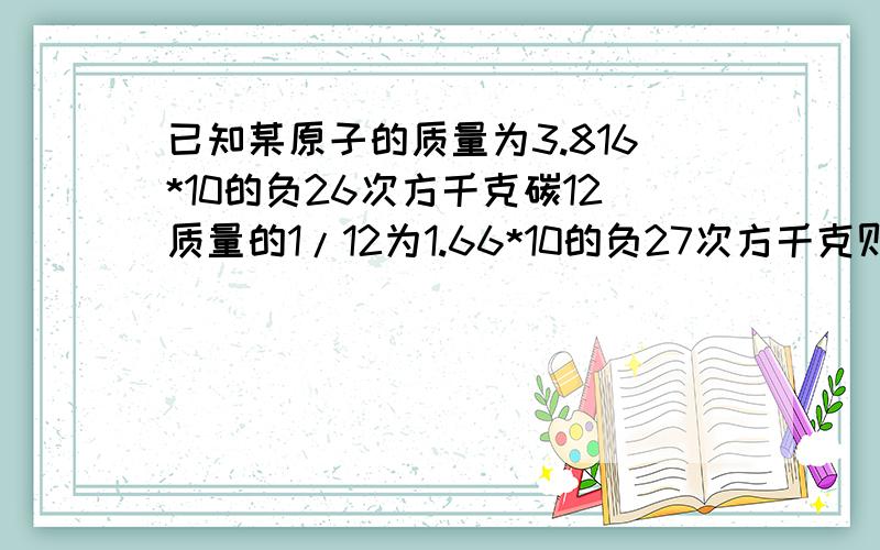 已知某原子的质量为3.816*10的负26次方千克碳12质量的1/12为1.66*10的负27次方千克则该原子相对原子质量为