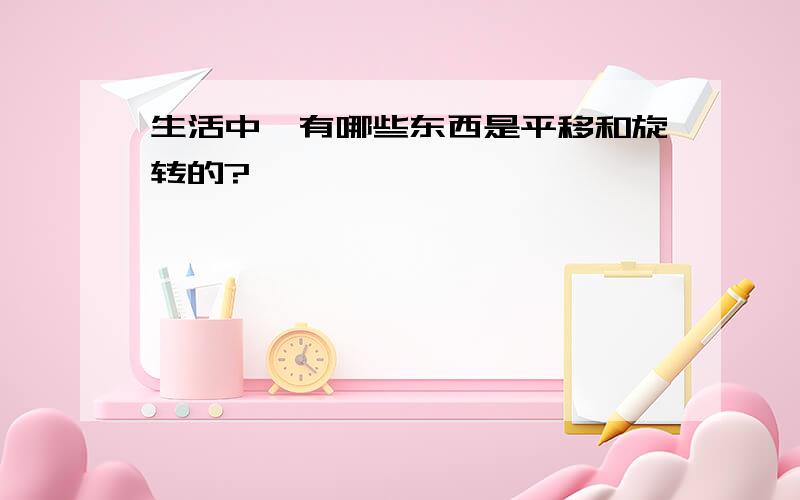 生活中,有哪些东西是平移和旋转的?