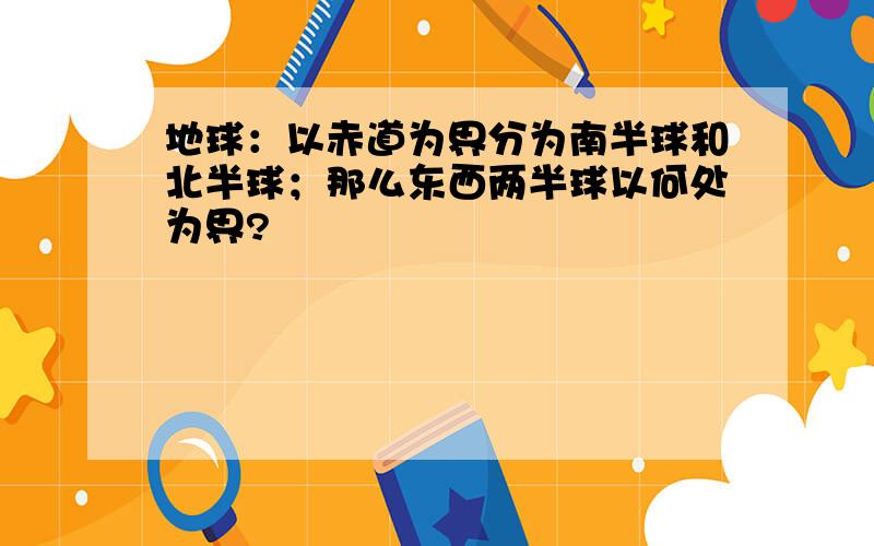 地球：以赤道为界分为南半球和北半球；那么东西两半球以何处为界?