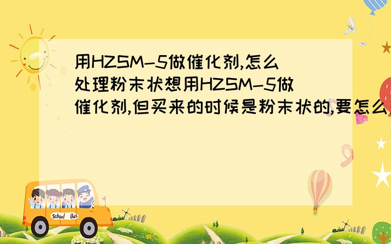 用HZSM-5做催化剂,怎么处理粉末状想用HZSM-5做催化剂,但买来的时候是粉末状的,要怎么对其处理才能用于液相连续流反应呢?