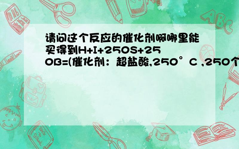 请问这个反应的催化剂啊哪里能买得到H+I+250S+250B=(催化剂：超盐酸,250°C ,250个大气压）Ti+ZMY现在主要缺少超盐酸,请问哪里的试剂店能买得到?或者自制也可以,