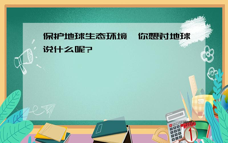 保护地球生态环境,你想对地球说什么呢?