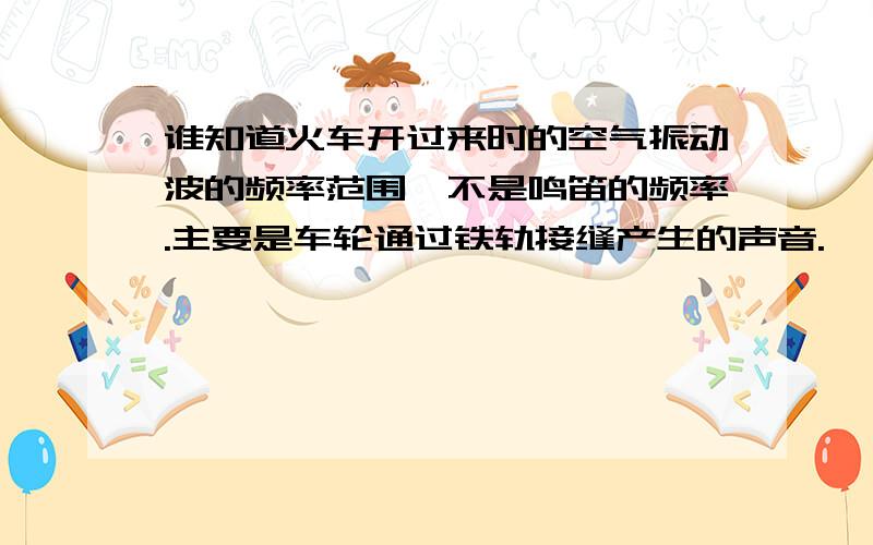 谁知道火车开过来时的空气振动波的频率范围,不是鸣笛的频率.主要是车轮通过铁轨接缝产生的声音.