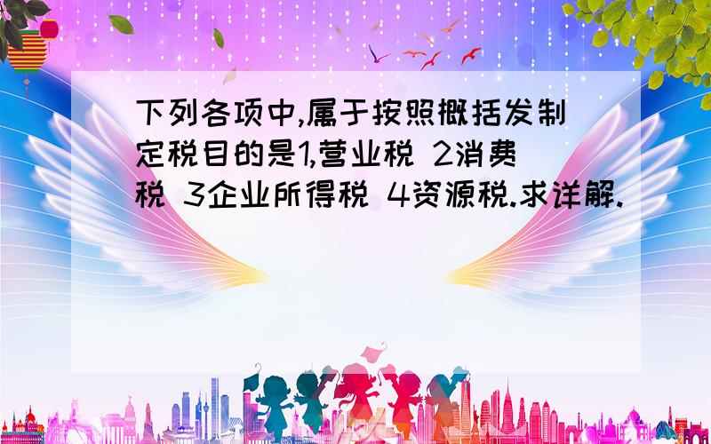 下列各项中,属于按照概括发制定税目的是1,营业税 2消费税 3企业所得税 4资源税.求详解.