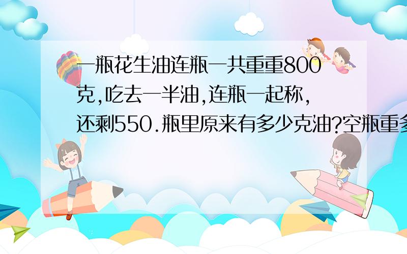 一瓶花生油连瓶一共重重800克,吃去一半油,连瓶一起称,还剩550.瓶里原来有多少克油?空瓶重多少克?