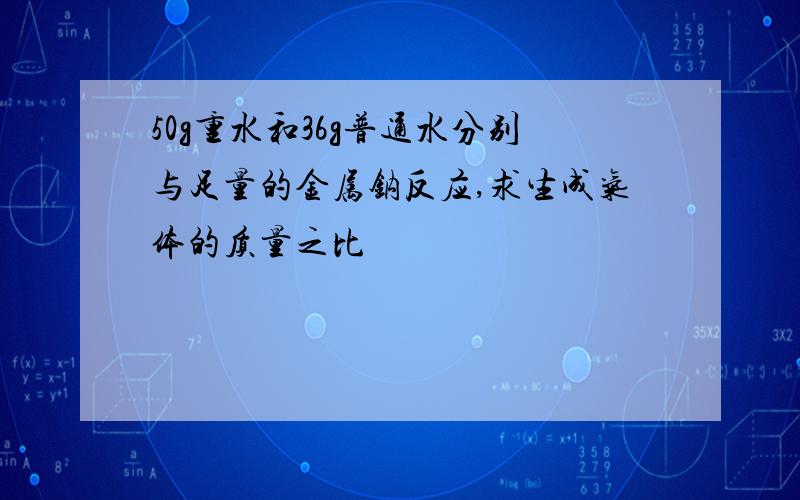 50g重水和36g普通水分别与足量的金属钠反应,求生成气体的质量之比