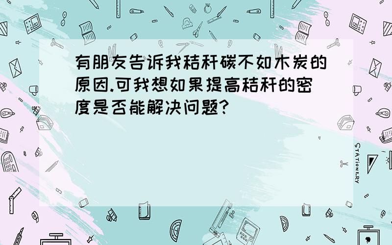 有朋友告诉我秸秆碳不如木炭的原因.可我想如果提高秸秆的密度是否能解决问题?