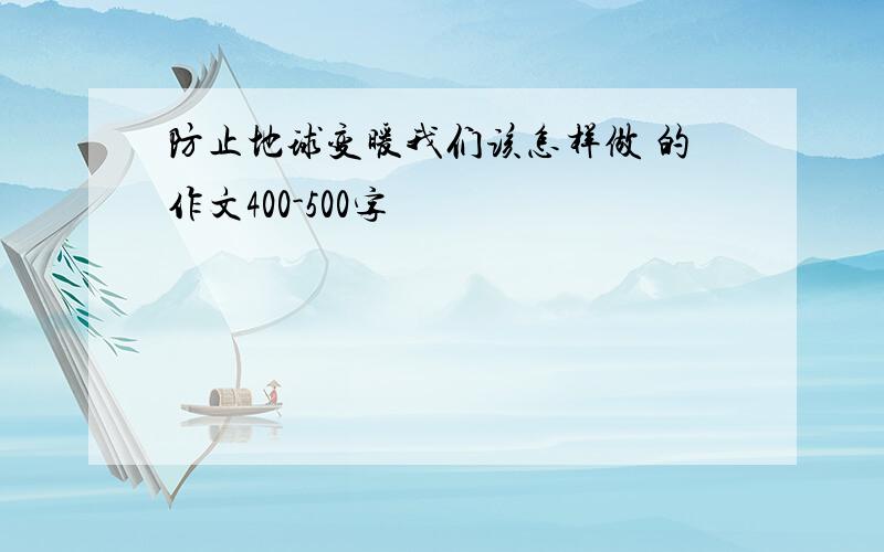 防止地球变暖我们该怎样做 的作文400-500字