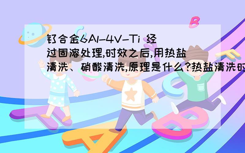 钛合金6Al-4V-Ti 经过固溶处理,时效之后,用热盐清洗、硝酸清洗,原理是什么?热盐清洗时发生什么反应,主要去除什么?硝酸清洗时发生什么反应?