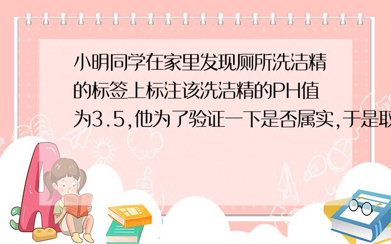 小明同学在家里发现厕所洗洁精的标签上标注该洗洁精的PH值为3.5,他为了验证一下是否属实,于是取了一张PH试纸将其湿润,然后把洗洁精滴在试纸上测定,则他测定的PH值可能是————A.PH=2 B.