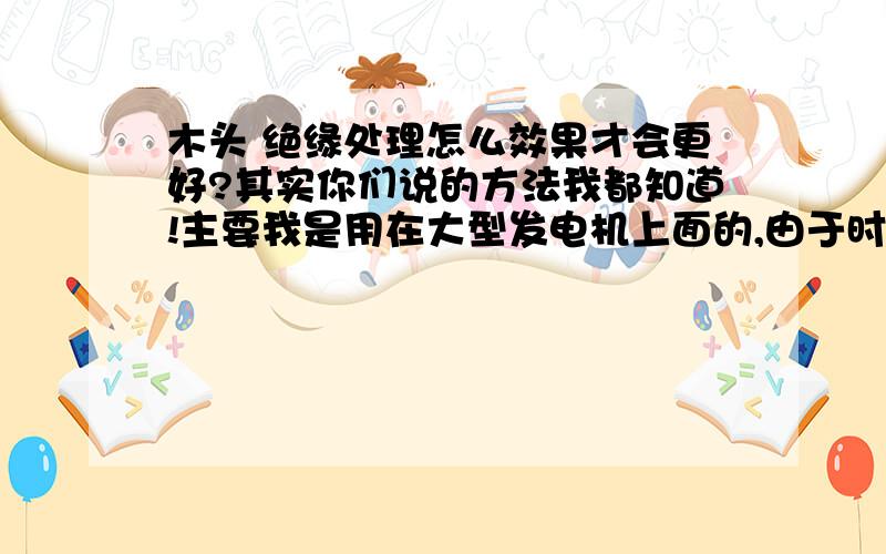 木头 绝缘处理怎么效果才会更好?其实你们说的方法我都知道!主要我是用在大型发电机上面的,由于时间长的原因所以才问怎么样绝缘效果会保持那么长的时间不出问题?