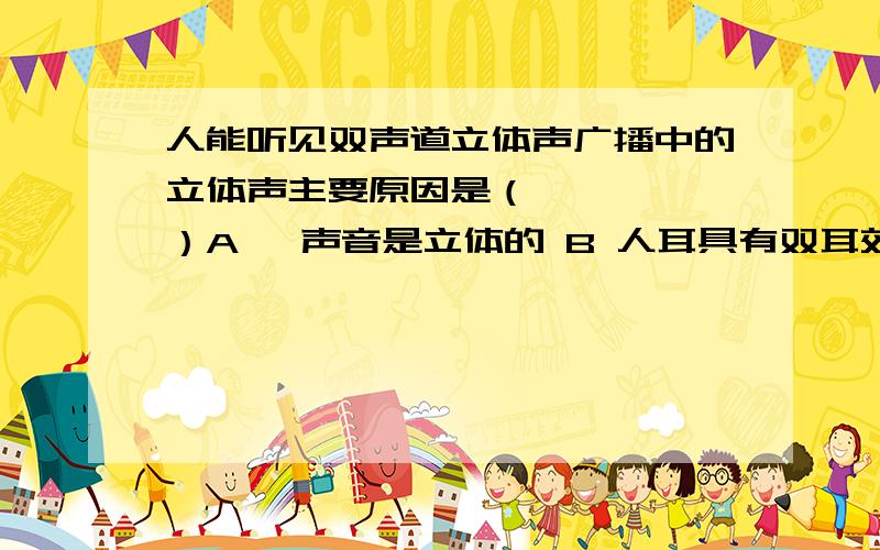 人能听见双声道立体声广播中的立体声主要原因是（     ）A ,声音是立体的 B 人耳具有双耳效应  C 有两个扬声器D  一只耳朵也可以听见立体声