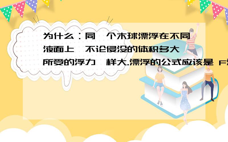 为什么：同一个木球漂浮在不同液面上,不论侵没的体积多大,所受的浮力一样大.漂浮的公式应该是 F浮=P液gV排 液体的密度不同 所以物体的V排也会不同 那浮力怎么会一样呢？