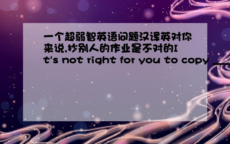 一个超弱智英语问题汉译英对你来说,抄别人的作业是不对的It's not right for you to copy ＿＿＿ homework空里填什么?是others或others'或other's还是什么别的不能填other people's