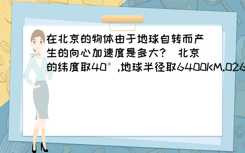 在北京的物体由于地球自转而产生的向心加速度是多大?（北京的纬度取40°,地球半径取6400KM.026米/每平方秒！三楼的你找块豆腐东西撞死算了……