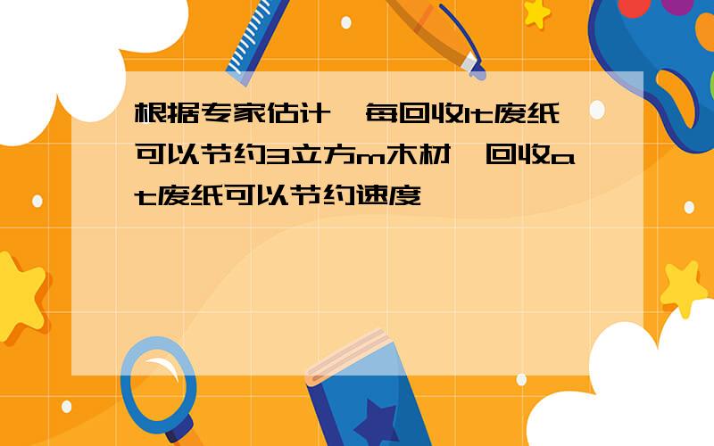 根据专家估计,每回收1t废纸可以节约3立方m木材,回收at废纸可以节约速度