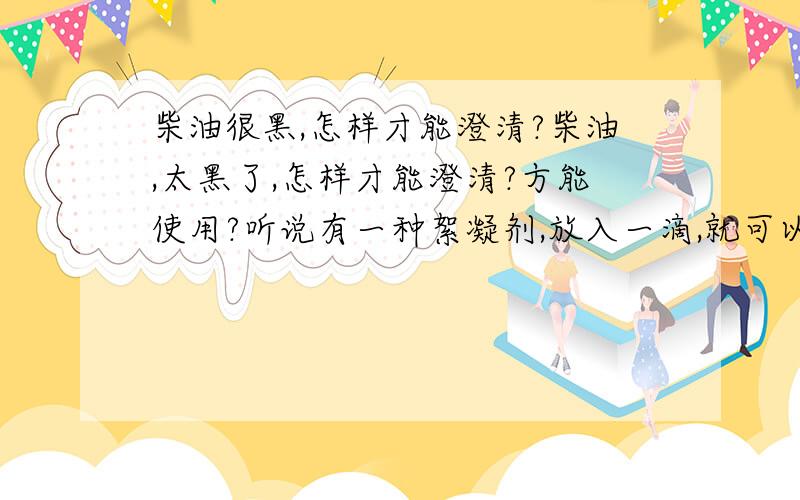 柴油很黑,怎样才能澄清?柴油,太黑了,怎样才能澄清?方能使用?听说有一种絮凝剂,放入一滴,就可以使柴油澄清,是什么絮凝剂啊?还是有别的什么化学物品?我是农民,想通过网络了解一下,谢谢!