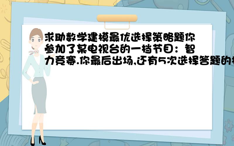 求助数学建模最优选择策略题你参加了某电视台的一档节目：智力竞赛.你最后出场,还有5次选择答题的机会.如果选择a型题,答错得0分,答对得20分,答对的概率为1/2；选择b型题,答错得0分,答对