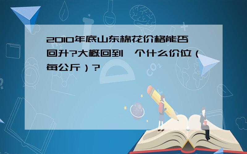 2010年底山东棉花价格能否回升?大概回到一个什么价位（每公斤）?