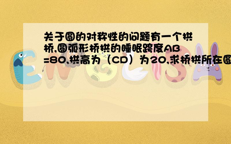 关于圆的对称性的问题有一个拱桥,圆弧形桥拱的睡眠跨度AB=80,拱高为（CD）为20,求桥拱所在圆的半径是多少?