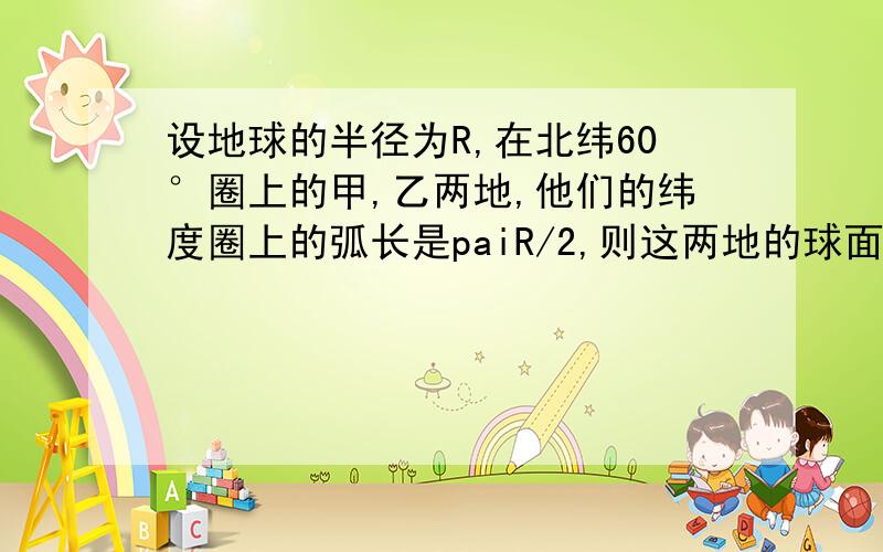 设地球的半径为R,在北纬60°圈上的甲,乙两地,他们的纬度圈上的弧长是paiR/2,则这两地的球面距离是?我pai字符号找不到我想你们懂的?