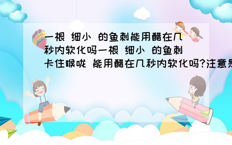 一根 细小 的鱼刺能用醋在几秒内软化吗一根 细小 的鱼刺卡住喉咙 能用醋在几秒内软化吗?注意是细小的.有人有做过实验较大(5CM)的鱼刺得浸泡半小时才会软化.