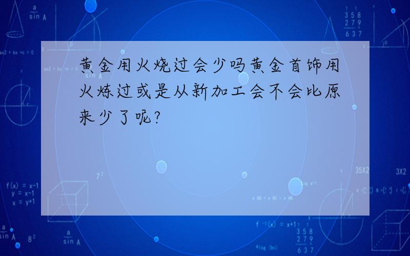 黄金用火烧过会少吗黄金首饰用火炼过或是从新加工会不会比原来少了呢?