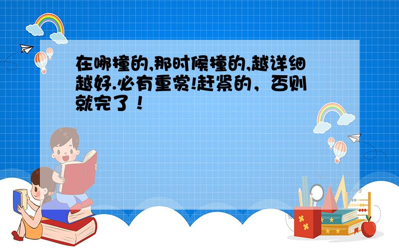 在哪撞的,那时候撞的,越详细越好.必有重赏!赶紧的，否则就完了！