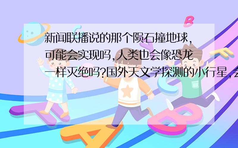 新闻联播说的那个陨石撞地球,可能会实现吗,人类也会像恐龙一样灭绝吗?国外天文学探测的小行星,会有多大几率撞击地球.一批国际科学家预测，地球正面临一场浩劫。一个名为阿波菲斯(Apop