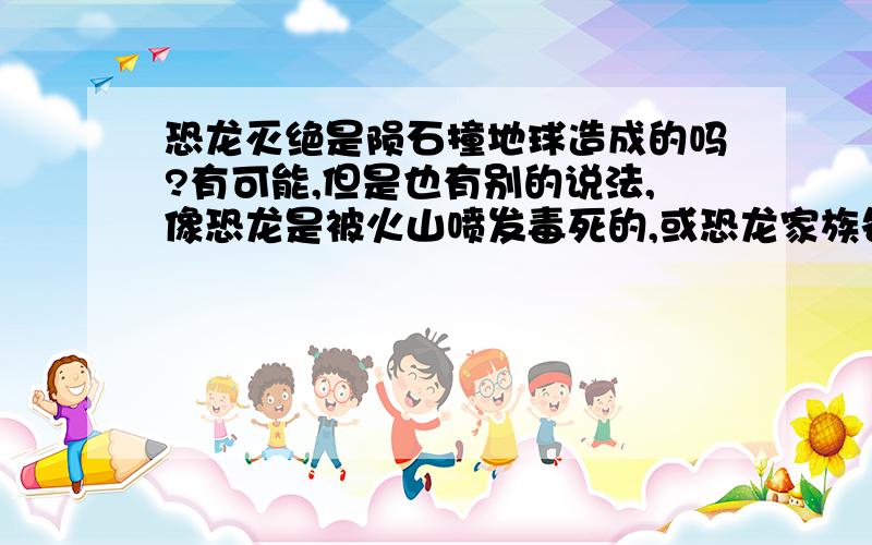 恐龙灭绝是陨石撞地球造成的吗?有可能,但是也有别的说法,像恐龙是被火山喷发毒死的,或恐龙家族各偷各家的蛋造成的灭亡.