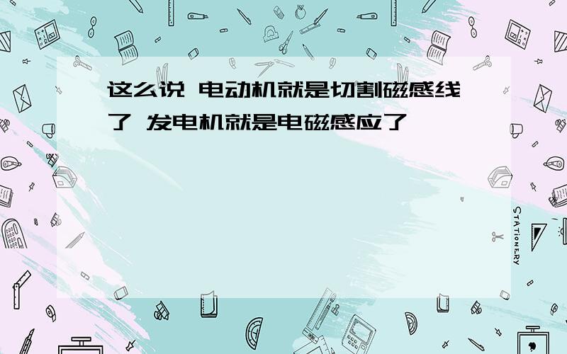 这么说 电动机就是切割磁感线了 发电机就是电磁感应了