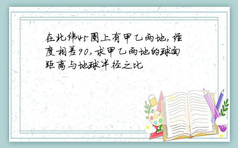 在北纬45圈上有甲乙两地,经度相差90,求甲乙两地的球面距离与地球半径之比