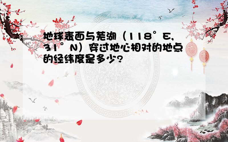 地球表面与芜湖（118°E,31°N）穿过地心相对的地点的经纬度是多少?