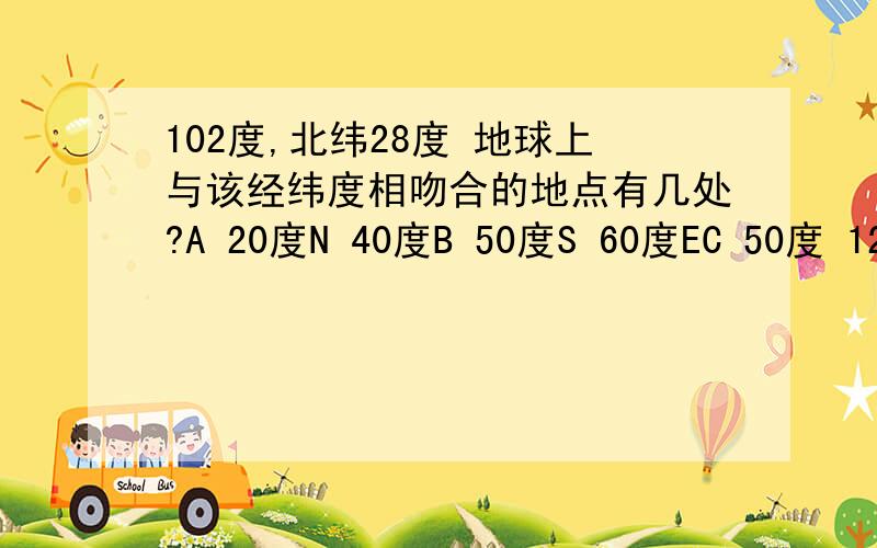 102度,北纬28度 地球上与该经纬度相吻合的地点有几处?A 20度N 40度B 50度S 60度EC 50度 120度WD 30度N 10度S 哪个是正确的