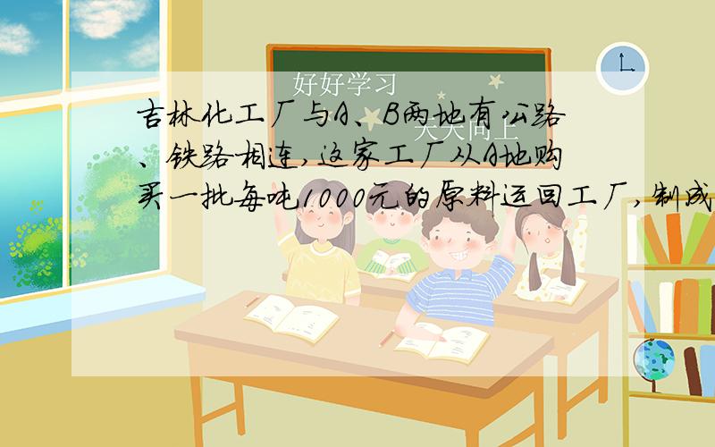 吉林化工厂与A、B两地有公路、铁路相连,这家工厂从A地购买一批每吨1000元的原料运回工厂,制成每吨8000元的产品运到B地.公路运价为1.5元\（吨·千米）,铁路运价为1.2元\（吨·千米）,这两次