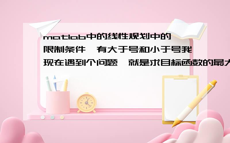 matlab中的线性规划中的限制条件,有大于号和小于号我现在遇到个问题,就是求目标函数的最大值（利益最大问题）,限制条件中既有的是>=0的,也有