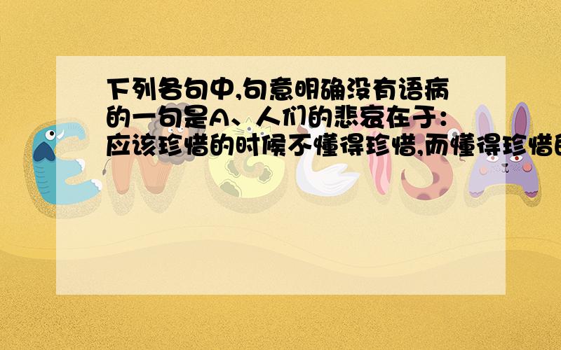 下列各句中,句意明确没有语病的一句是A、人们的悲哀在于：应该珍惜的时候不懂得珍惜,而懂得珍惜的时候却失去了珍惜的机会.B、这次外出比赛,我一定说服老师和你一起去,这样你就不会太