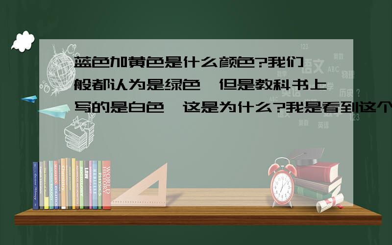 蓝色加黄色是什么颜色?我们一般都认为是绿色,但是教科书上写的是白色,这是为什么?我是看到这个问题才问的：把一个转盘分成8部分,用彩色笔交替涂上蓝色和黄色.如果快速转动转盘,将看