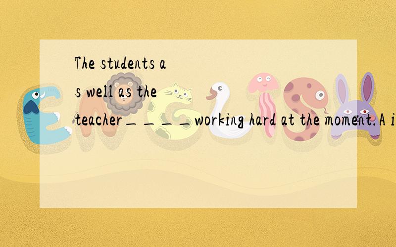 The students as well as the teacher____working hard at the moment.A is B.was C.are D.wereas well as 是就远原则吗