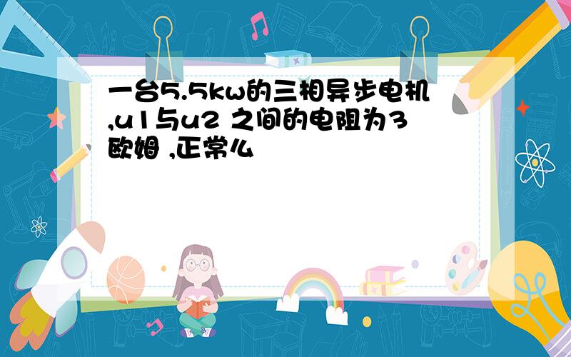 一台5.5kw的三相异步电机,u1与u2 之间的电阻为3欧姆 ,正常么