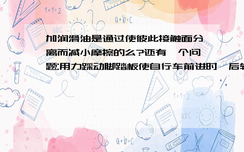 加润滑油是通过使彼此接触面分离而减小摩擦的么?还有一个问题:用力踩动脚踏板使自行车前进时,后轮与地面间摩擦力的方向朝前还是朝后啊?真是麻烦你们了.