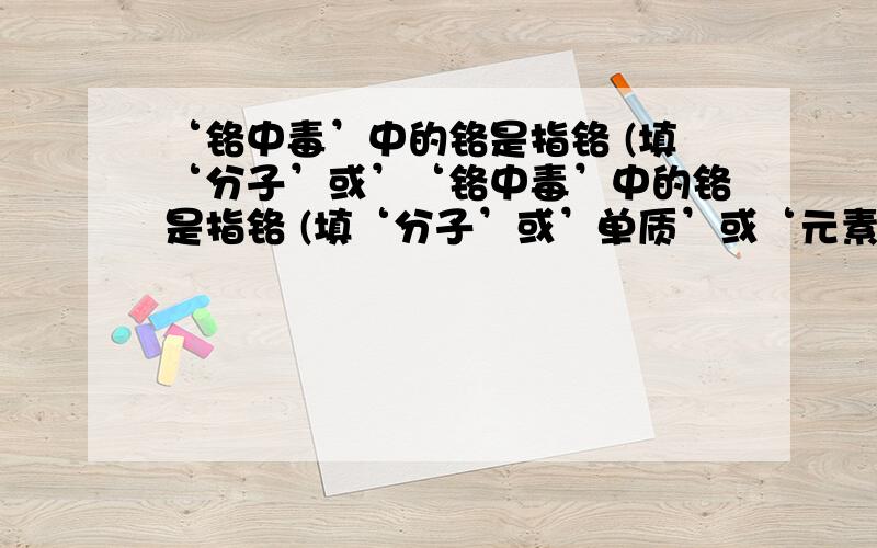 ‘铬中毒’中的铬是指铬 (填‘分子’或’‘铬中毒’中的铬是指铬 (填‘分子’或’单质’或‘元素’)