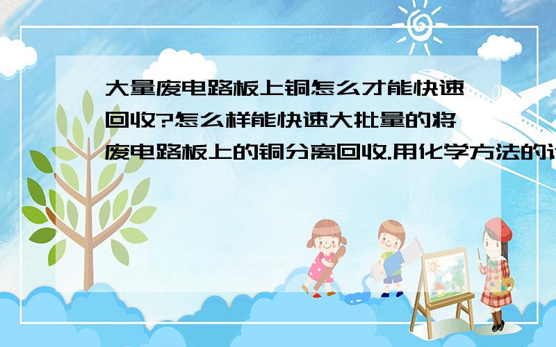 大量废电路板上铜怎么才能快速回收?怎么样能快速大批量的将废电路板上的铜分离回收.用化学方法的话.化学用品有哪些?原理是什么?