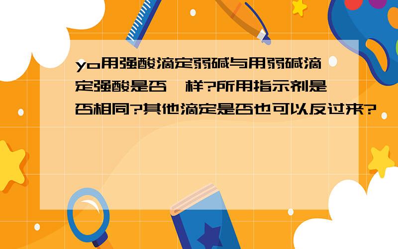 yo用强酸滴定弱碱与用弱碱滴定强酸是否一样?所用指示剂是否相同?其他滴定是否也可以反过来?