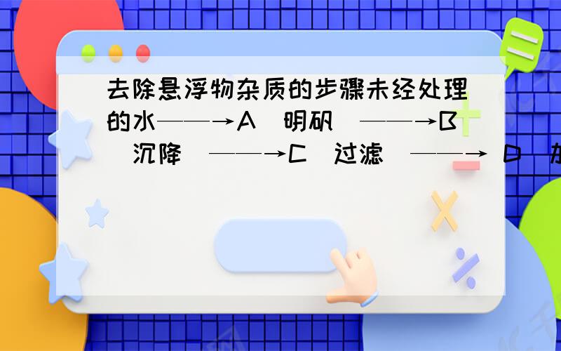 去除悬浮物杂质的步骤未经处理的水——→A(明矾）——→B（沉降）——→C（过滤）——→ D（加漂白粉）——→饮用水是去除较大的悬浮物杂质的净化步骤是?