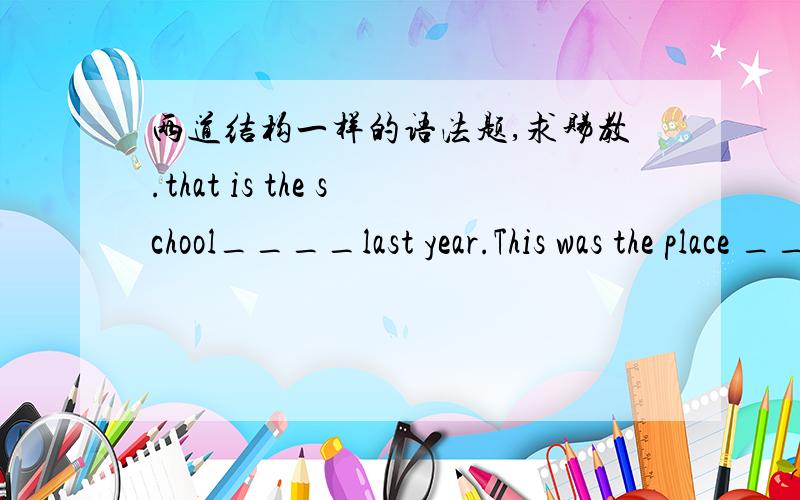 两道结构一样的语法题,求赐教.that is the school____last year.This was the place __last yearthat is the school___last year.A.which I studied.B.at which I studied.C.where I studied.D.in where I studiedThis was the place ___last year.A.which